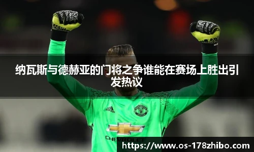 纳瓦斯与德赫亚的门将之争谁能在赛场上胜出引发热议