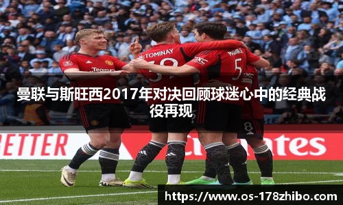 曼联与斯旺西2017年对决回顾球迷心中的经典战役再现
