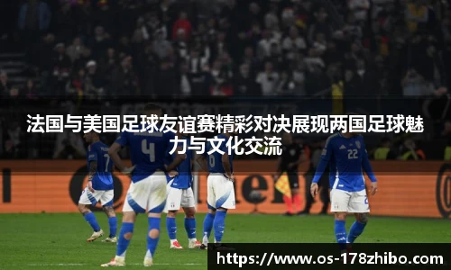 法国与美国足球友谊赛精彩对决展现两国足球魅力与文化交流